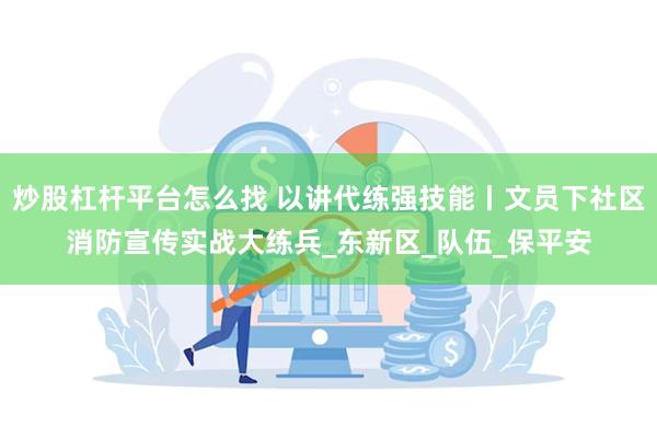 炒股杠杆平台怎么找 以讲代练强技能丨文员下社区消防宣传实战大练兵_东新区_队伍_保平安