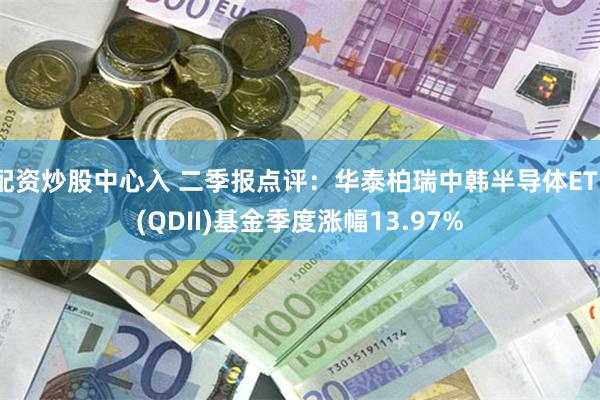 配资炒股中心入 二季报点评：华泰柏瑞中韩半导体ETF(QDII)基金季度涨幅13.97%