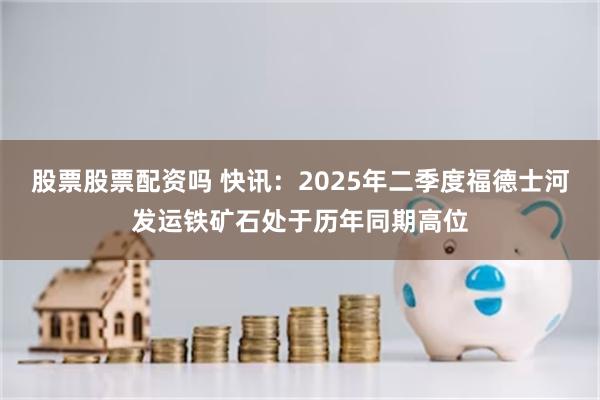 股票股票配资吗 快讯：2025年二季度福德士河发运铁矿石处于历年同期高位