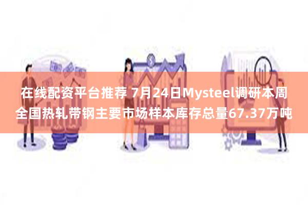 在线配资平台推荐 7月24日Mysteel调研本周全国热轧带钢主要市场样本库存总量67.37万吨