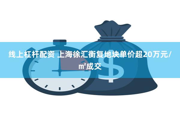 线上杠杆配资 上海徐汇衡复地块单价超20万元/㎡成交