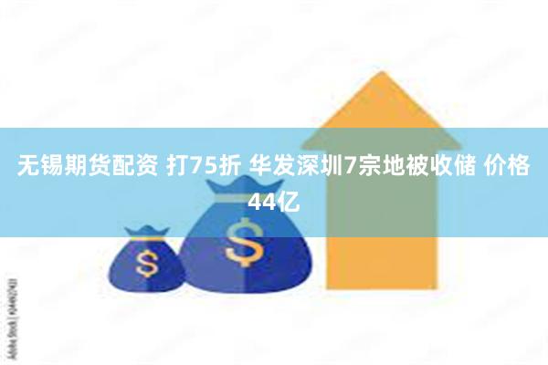 无锡期货配资 打75折 华发深圳7宗地被收储 价格44亿