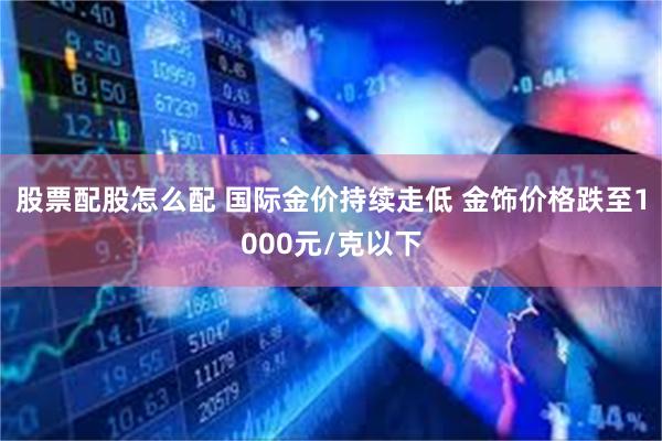 股票配股怎么配 国际金价持续走低 金饰价格跌至1000元/克以下