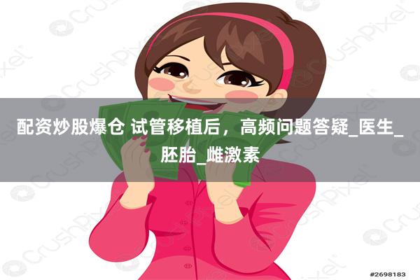 配资炒股爆仓 试管移植后，高频问题答疑_医生_胚胎_雌激素