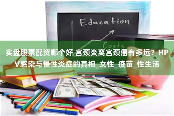 实盘股票配资哪个好 宫颈炎离宫颈癌有多远？HPV感染与慢性炎症的真相_女性_疫苗_性生活