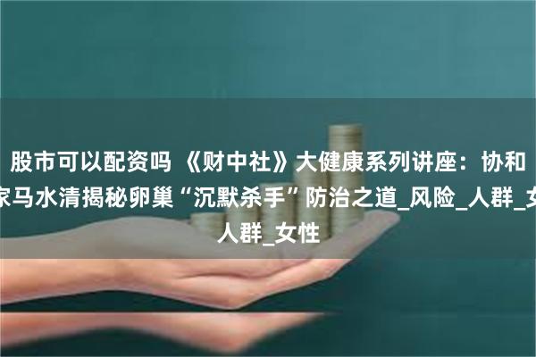 股市可以配资吗 《财中社》大健康系列讲座：协和专家马水清揭秘卵巢“沉默杀手”防治之道_风险_人群_女性