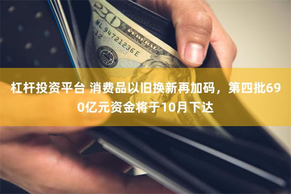 杠杆投资平台 消费品以旧换新再加码，第四批690亿元资金将于10月下达