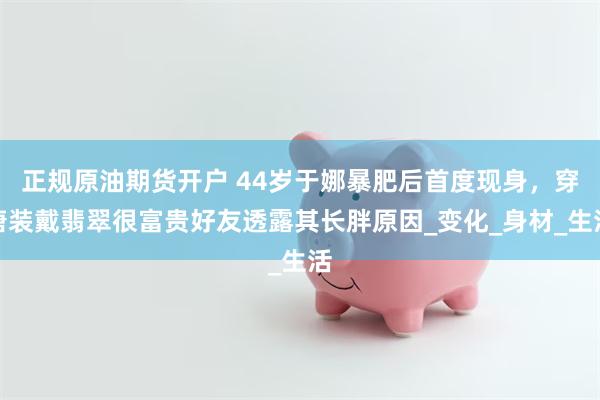 正规原油期货开户 44岁于娜暴肥后首度现身，穿唐装戴翡翠很富贵好友透露其长胖原因_变化_身材_生活