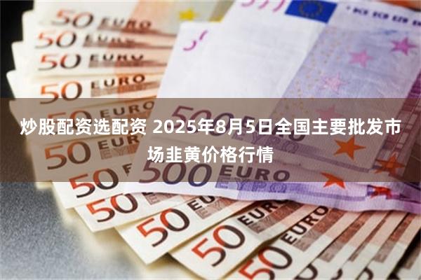 炒股配资选配资 2025年8月5日全国主要批发市场韭黄价格行情