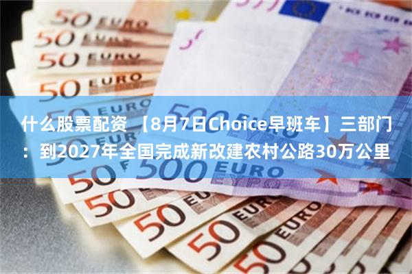 什么股票配资 【8月7日Choice早班车】三部门：到2027年全国完成新改建农村公路30万公里