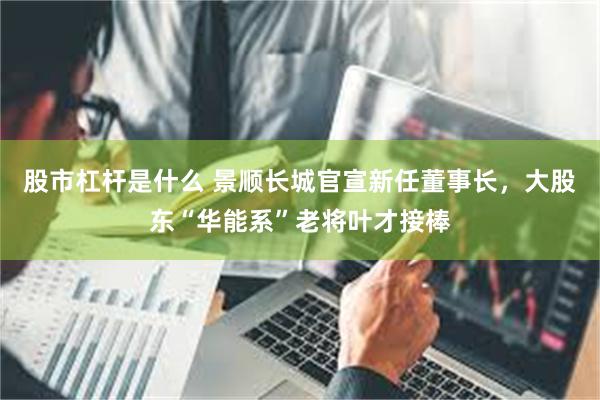 股市杠杆是什么 景顺长城官宣新任董事长，大股东“华能系”老将叶才接棒