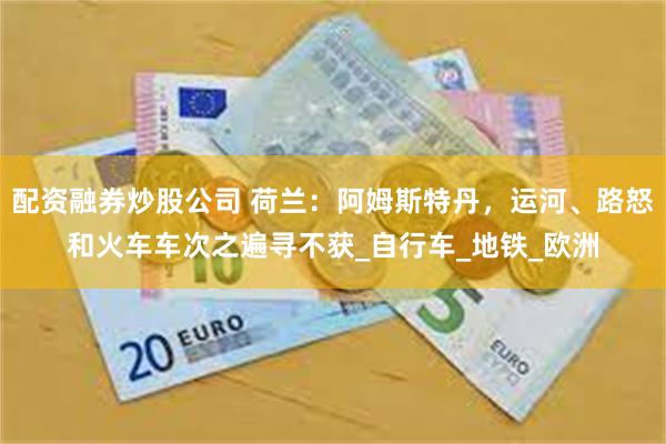 配资融券炒股公司 荷兰：阿姆斯特丹，运河、路怒和火车车次之遍寻不获_自行车_地铁_欧洲
