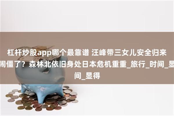 杠杆炒股app哪个最靠谱 汪峰带三女儿安全归来，闹僵了？森林北依旧身处日本危机重重_旅行_时间_显得