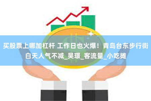 买股票上哪加杠杆 工作日也火爆！青岛台东步行街白天人气不减_吴璟_客流量_小吃摊