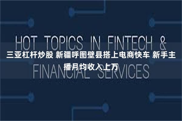 三亚杠杆炒股 新疆呼图壁县搭上电商快车 新手主播月均收入上万