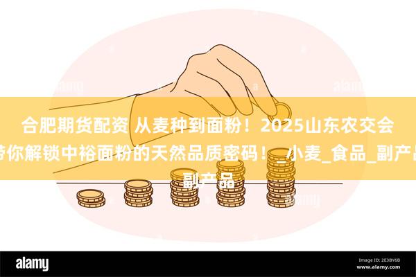 合肥期货配资 从麦种到面粉！2025山东农交会带你解锁中裕面粉的天然品质密码！_小麦_食品_副产品