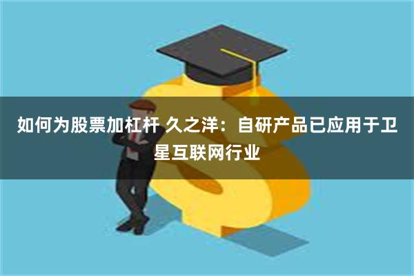 如何为股票加杠杆 久之洋：自研产品已应用于卫星互联网行业