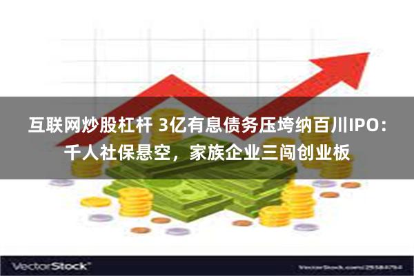 互联网炒股杠杆 3亿有息债务压垮纳百川IPO：千人社保悬空，家族企业三闯创业板