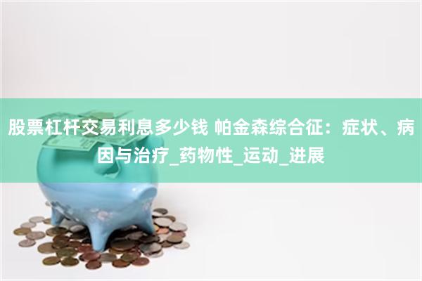 股票杠杆交易利息多少钱 帕金森综合征：症状、病因与治疗_药物性_运动_进展