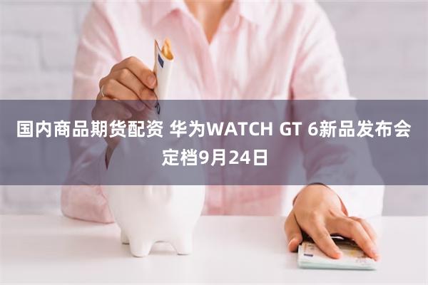国内商品期货配资 华为WATCH GT 6新品发布会定档9月24日