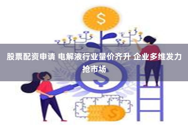 股票配资申请 电解液行业量价齐升 企业多维发力抢市场