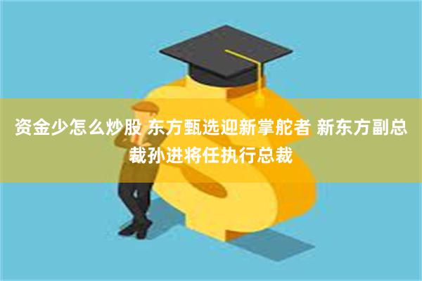 资金少怎么炒股 东方甄选迎新掌舵者 新东方副总裁孙进将任执行总裁