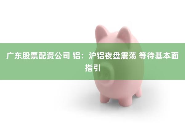 广东股票配资公司 铝：沪铝夜盘震荡 等待基本面指引