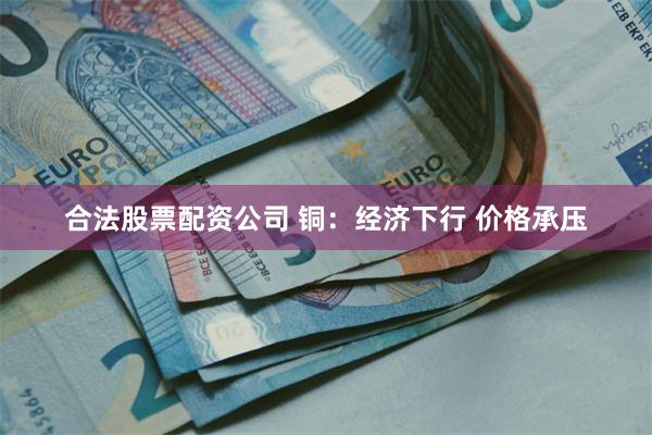 合法股票配资公司 铜：经济下行 价格承压