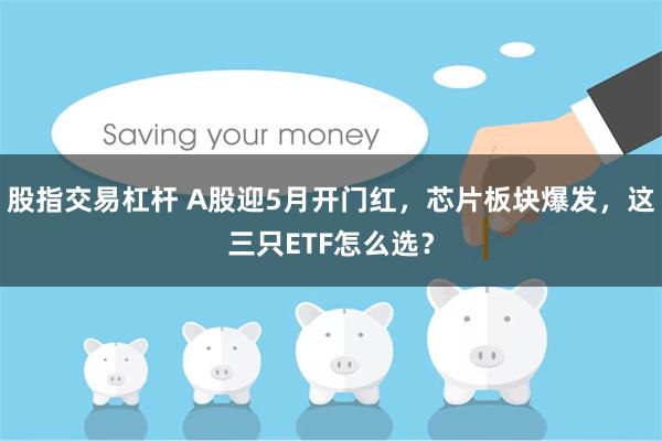 股指交易杠杆 A股迎5月开门红，芯片板块爆发，这三只ETF怎么选？