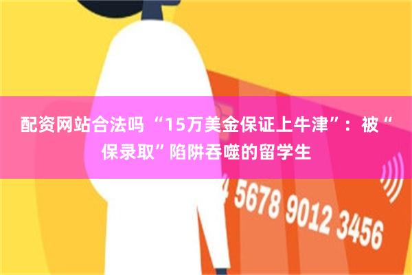 配资网站合法吗 “15万美金保证上牛津”：被“保录取”陷阱吞噬的留学生