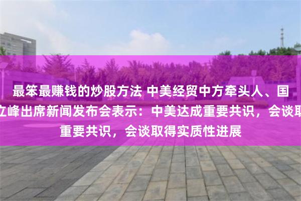 最笨最赚钱的炒股方法 中美经贸中方牵头人、国务院副总理何立峰出席新闻发布会表示：中美达成重要共识，会谈取得实质性进展