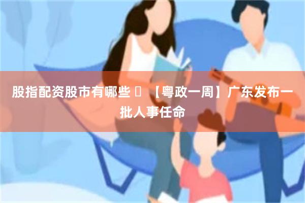 股指配资股市有哪些 ​【粤政一周】广东发布一批人事任命