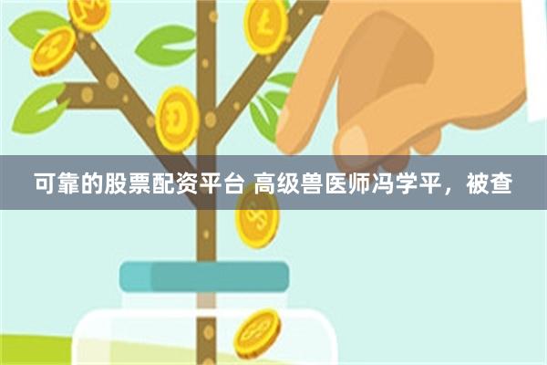 可靠的股票配资平台 高级兽医师冯学平，被查