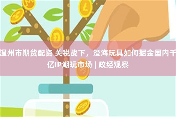 温州市期货配资 关税战下，澄海玩具如何掘金国内千亿IP潮玩市场 | 政经观察