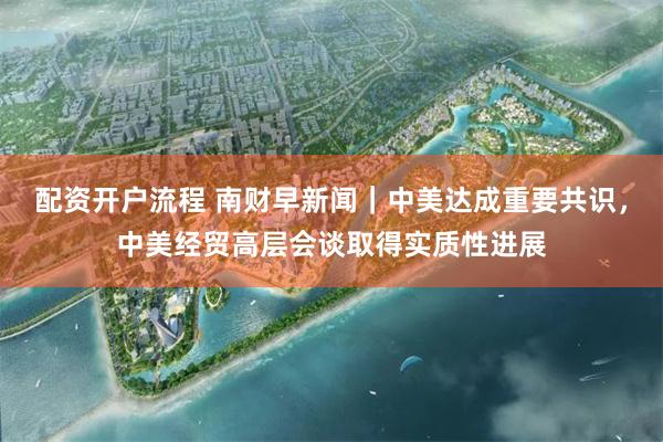 配资开户流程 南财早新闻｜中美达成重要共识，中美经贸高层会谈取得实质性进展