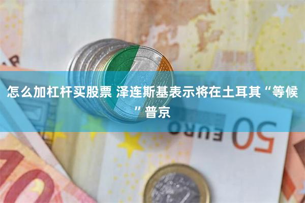 怎么加杠杆买股票 泽连斯基表示将在土耳其“等候”普京