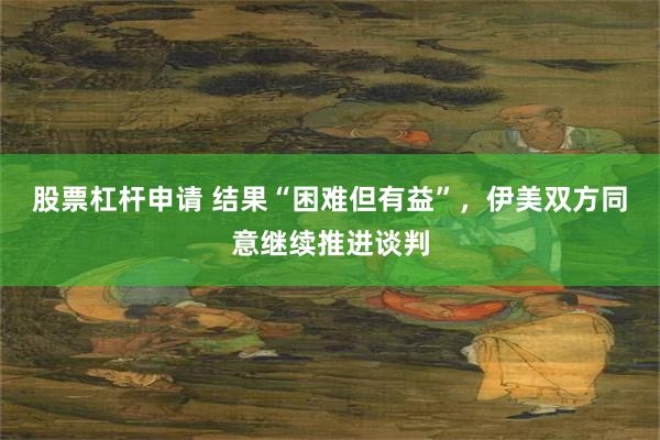 股票杠杆申请 结果“困难但有益”，伊美双方同意继续推进谈判