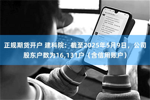 正规期货开户 建科院：截至2025年5月9日，公司股东户数为16,131户（含信用账户）