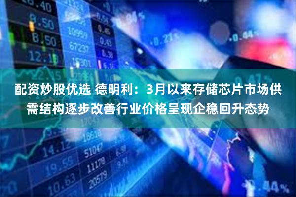 配资炒股优选 德明利：3月以来存储芯片市场供需结构逐步改善行业价格呈现企稳回升态势