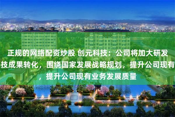 正规的网络配资炒股 创元科技：公司将加大研发投入，加速科技成果转化，围绕国家发展战略规划，提升公司现有业务发展质量