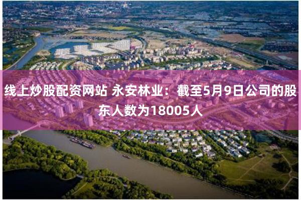 线上炒股配资网站 永安林业：截至5月9日公司的股东人数为18005人