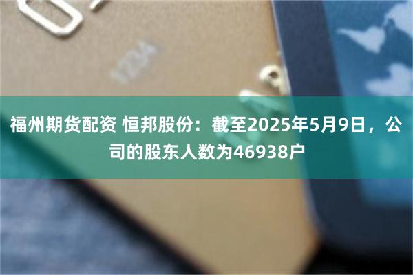 福州期货配资 恒邦股份：截至2025年5月9日，公司的股东人数为46938户