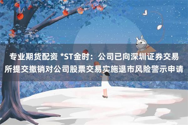 专业期货配资 *ST金时：公司已向深圳证券交易所提交撤销对公司股票交易实施退市风险警示申请