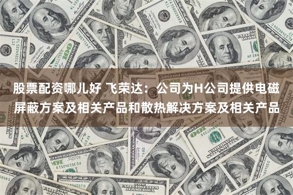 股票配资哪儿好 飞荣达：公司为H公司提供电磁屏蔽方案及相关产品和散热解决方案及相关产品