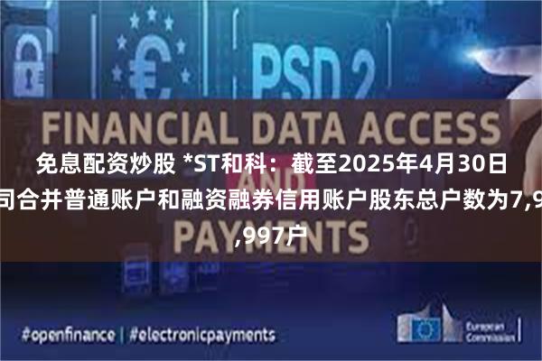 免息配资炒股 *ST和科：截至2025年4月30日，公司合并普通账户和融资融券信用账户股东总户数为7,997户