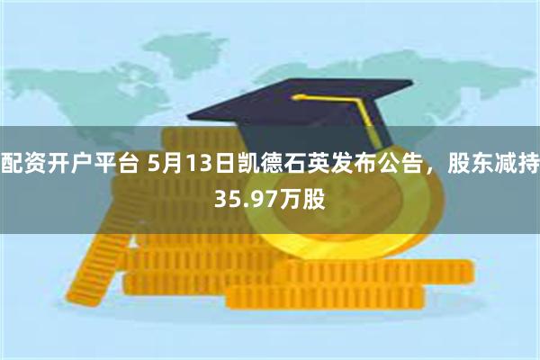 配资开户平台 5月13日凯德石英发布公告，股东减持35.97万股