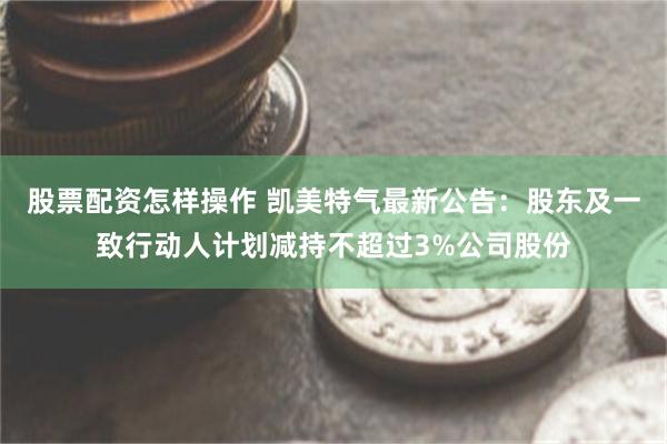 股票配资怎样操作 凯美特气最新公告：股东及一致行动人计划减持不超过3%公司股份