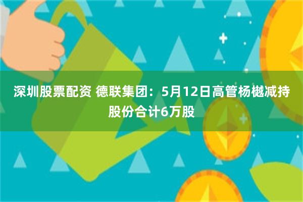深圳股票配资 德联集团：5月12日高管杨樾减持股份合计6万股