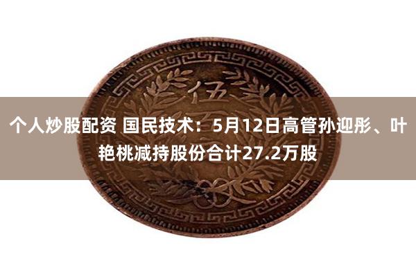 个人炒股配资 国民技术：5月12日高管孙迎彤、叶艳桃减持股份合计27.2万股