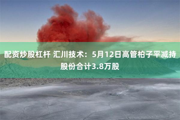 配资炒股杠杆 汇川技术：5月12日高管柏子平减持股份合计3.8万股